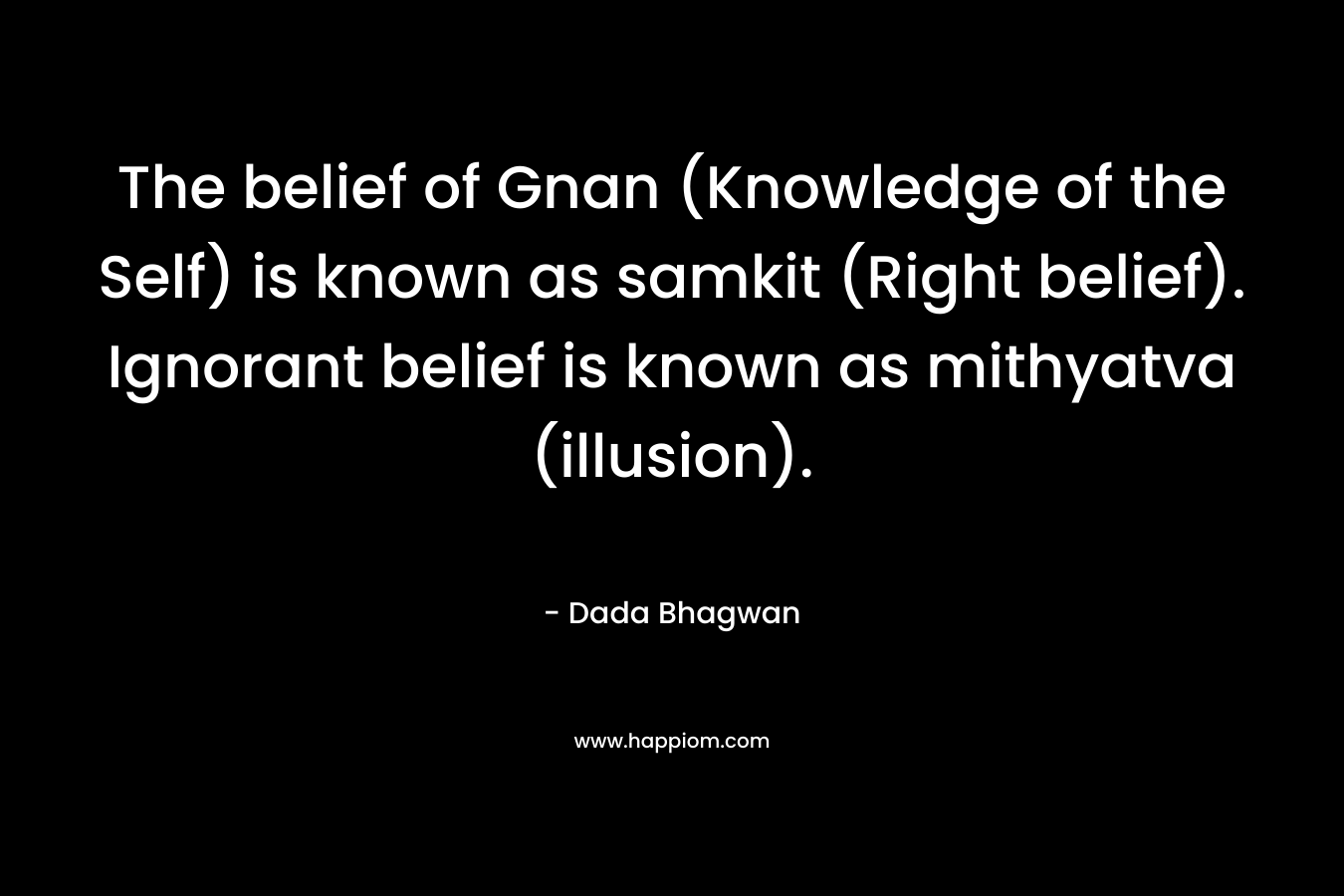 The belief of Gnan (Knowledge of the Self) is known as samkit (Right belief). Ignorant belief is known as mithyatva (illusion). – Dada Bhagwan