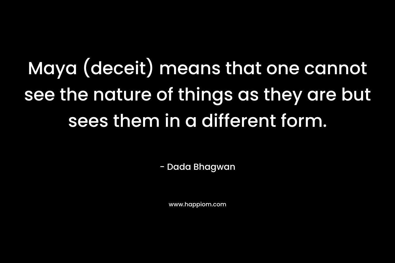Maya (deceit) means that one cannot see the nature of things as they are but sees them in a different form. – Dada Bhagwan