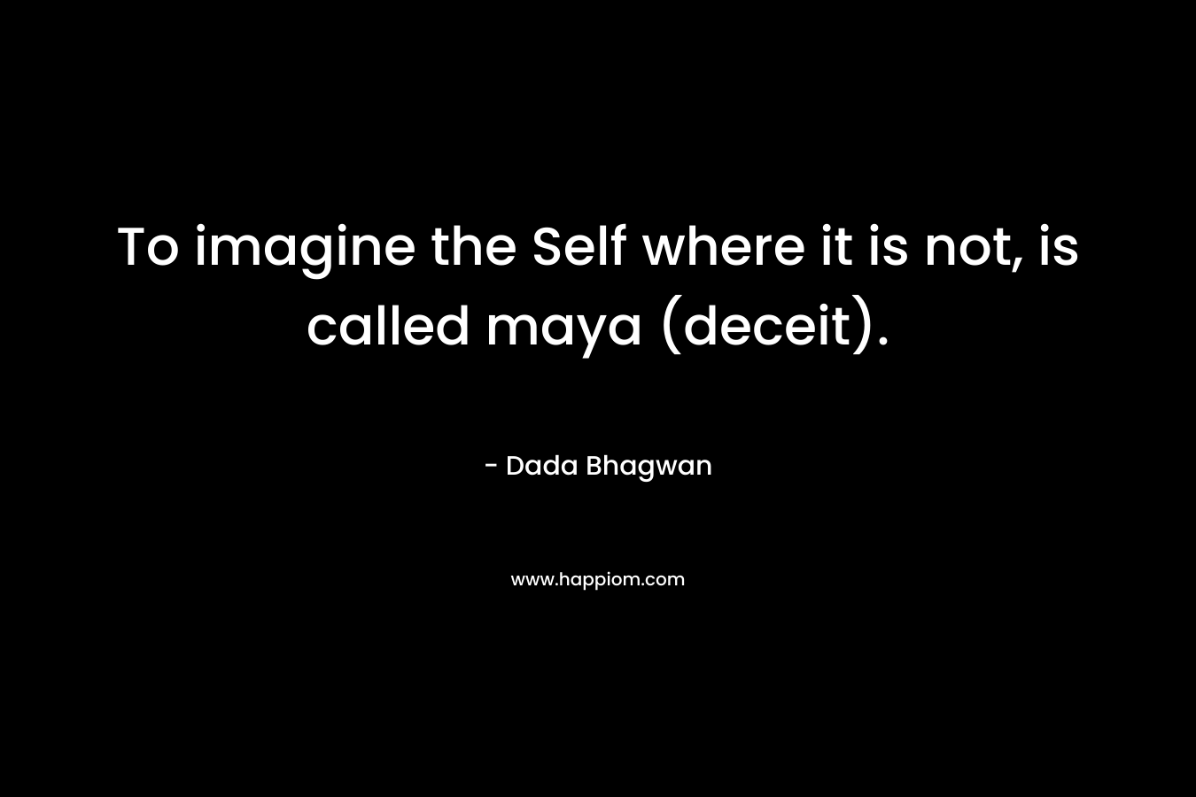 To imagine the Self where it is not, is called maya (deceit). – Dada Bhagwan