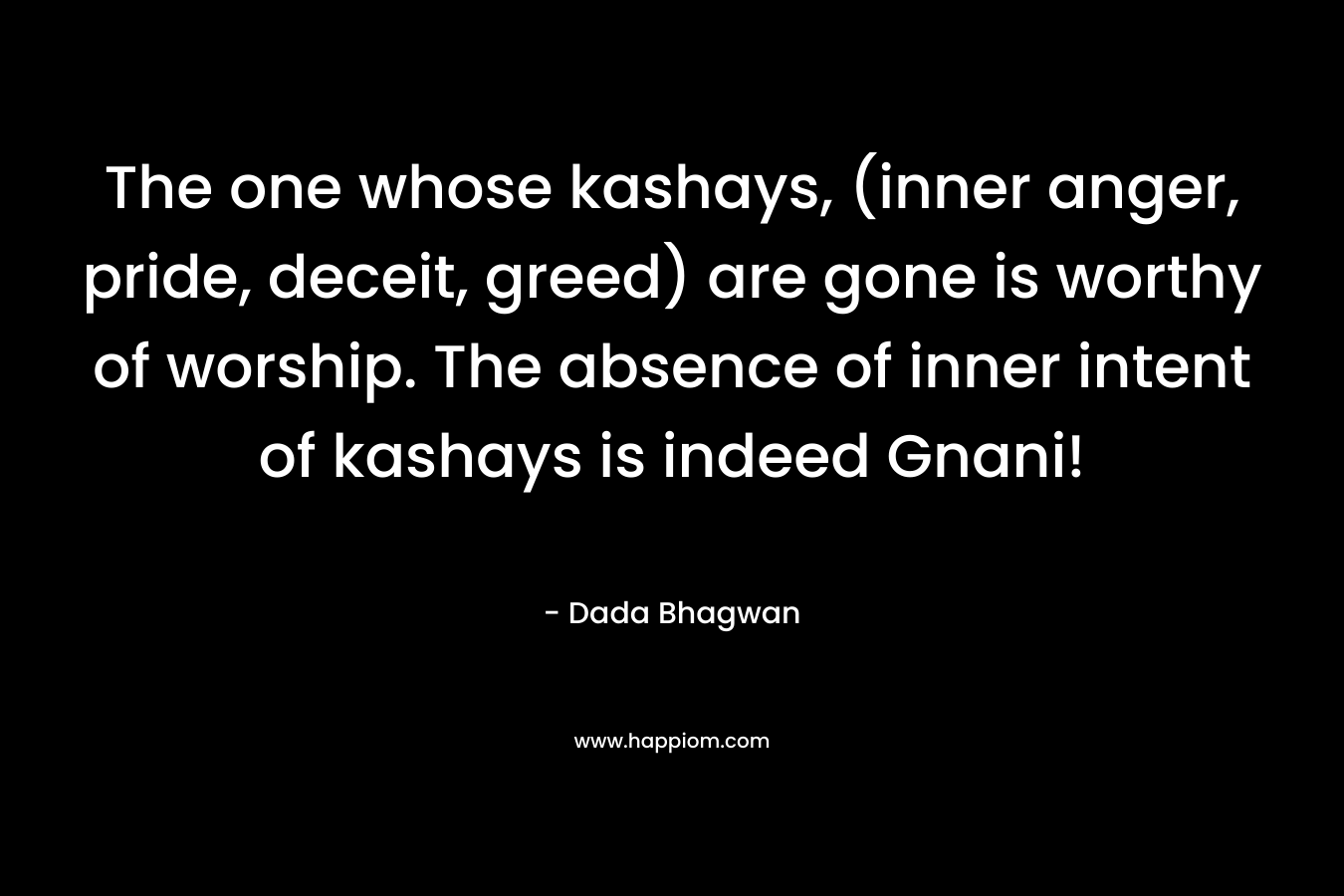 The one whose kashays, (inner anger, pride, deceit, greed) are gone is worthy of worship. The absence of inner intent of kashays is indeed Gnani! – Dada Bhagwan