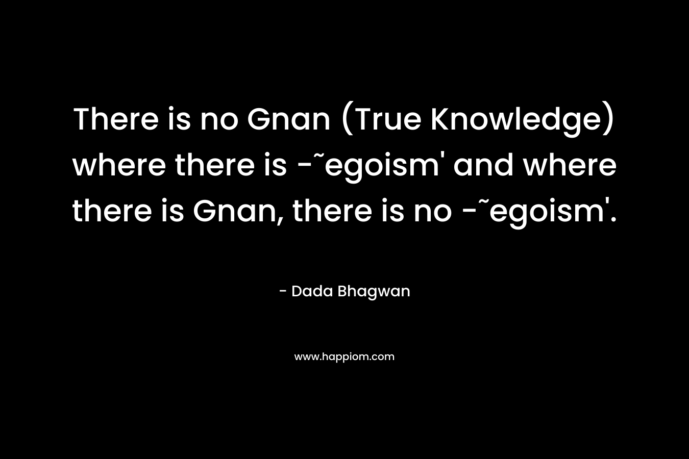 There is no Gnan (True Knowledge) where there is -˜egoism’ and where there is Gnan, there is no -˜egoism’. – Dada Bhagwan