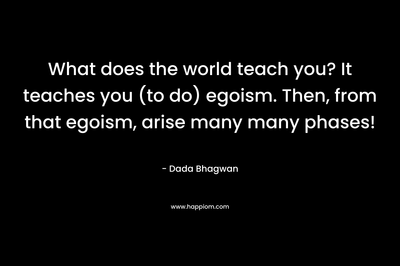 What does the world teach you? It teaches you (to do) egoism. Then, from that egoism, arise many many phases!
