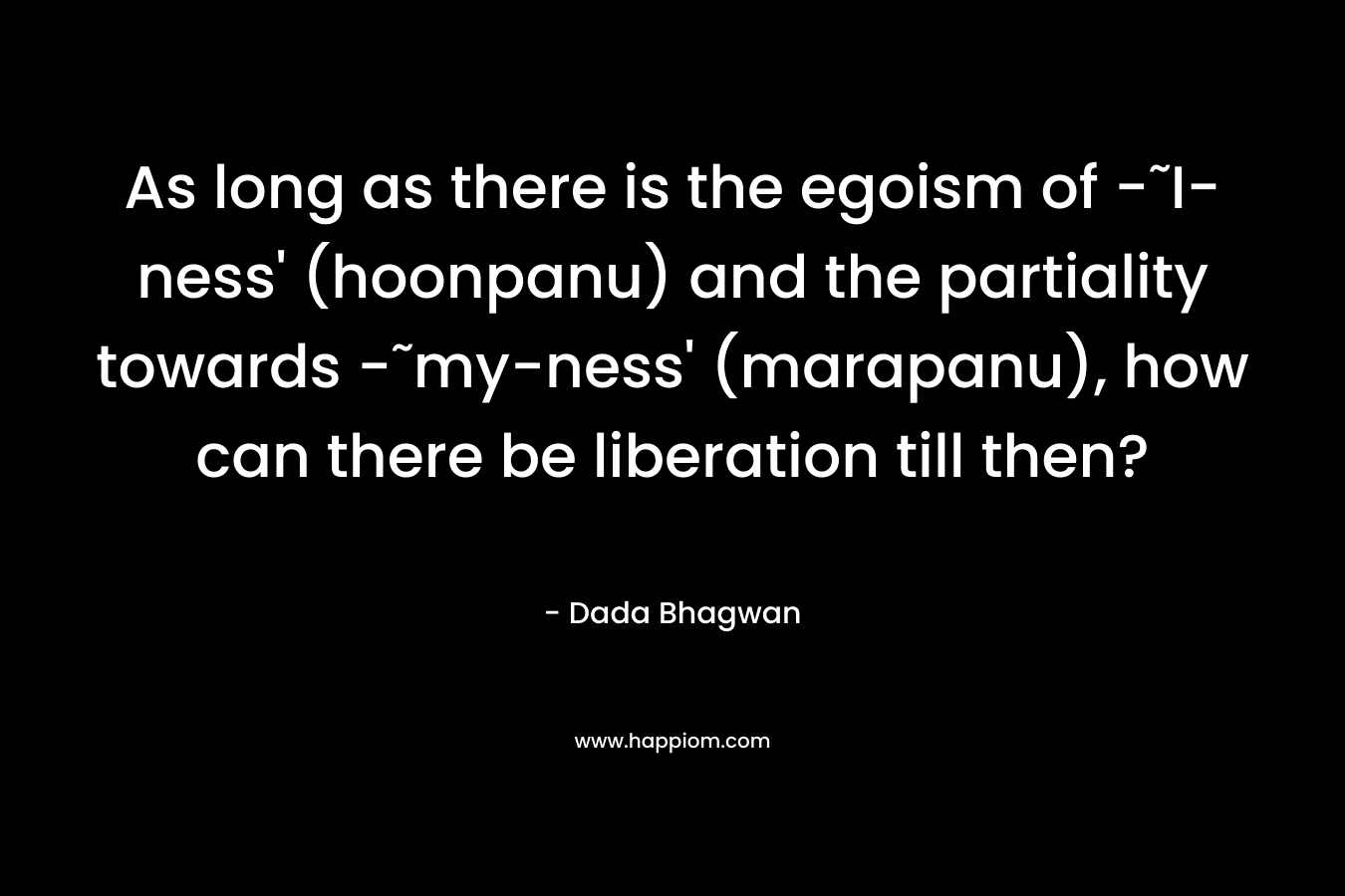 As long as there is the egoism of -˜I-ness’ (hoonpanu) and the partiality towards -˜my-ness’ (marapanu), how can there be liberation till then? – Dada Bhagwan