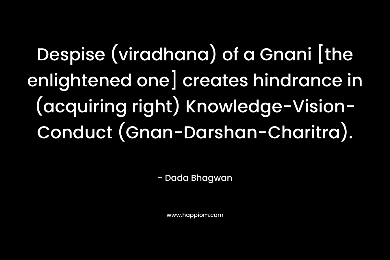 Despise (viradhana) of a Gnani [the enlightened one] creates hindrance in (acquiring right) Knowledge-Vision-Conduct (Gnan-Darshan-Charitra). – Dada Bhagwan