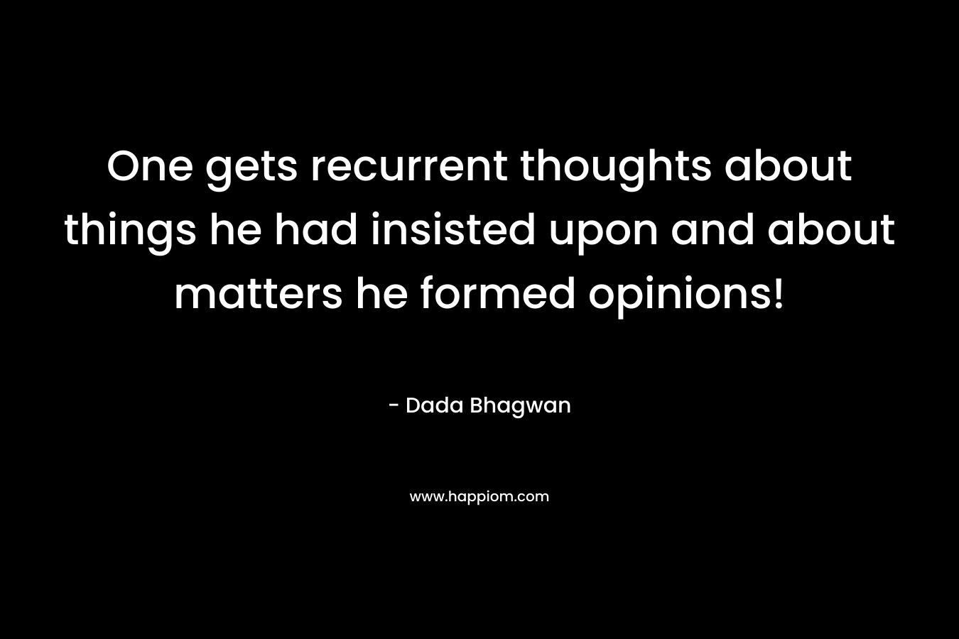 One gets recurrent thoughts about things he had insisted upon and about matters he formed opinions!