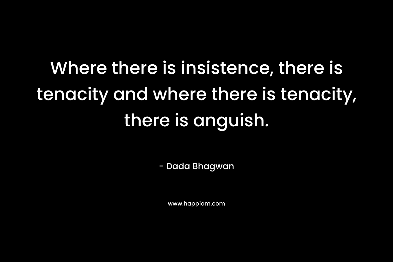 Where there is insistence, there is tenacity and where there is tenacity, there is anguish. – Dada Bhagwan