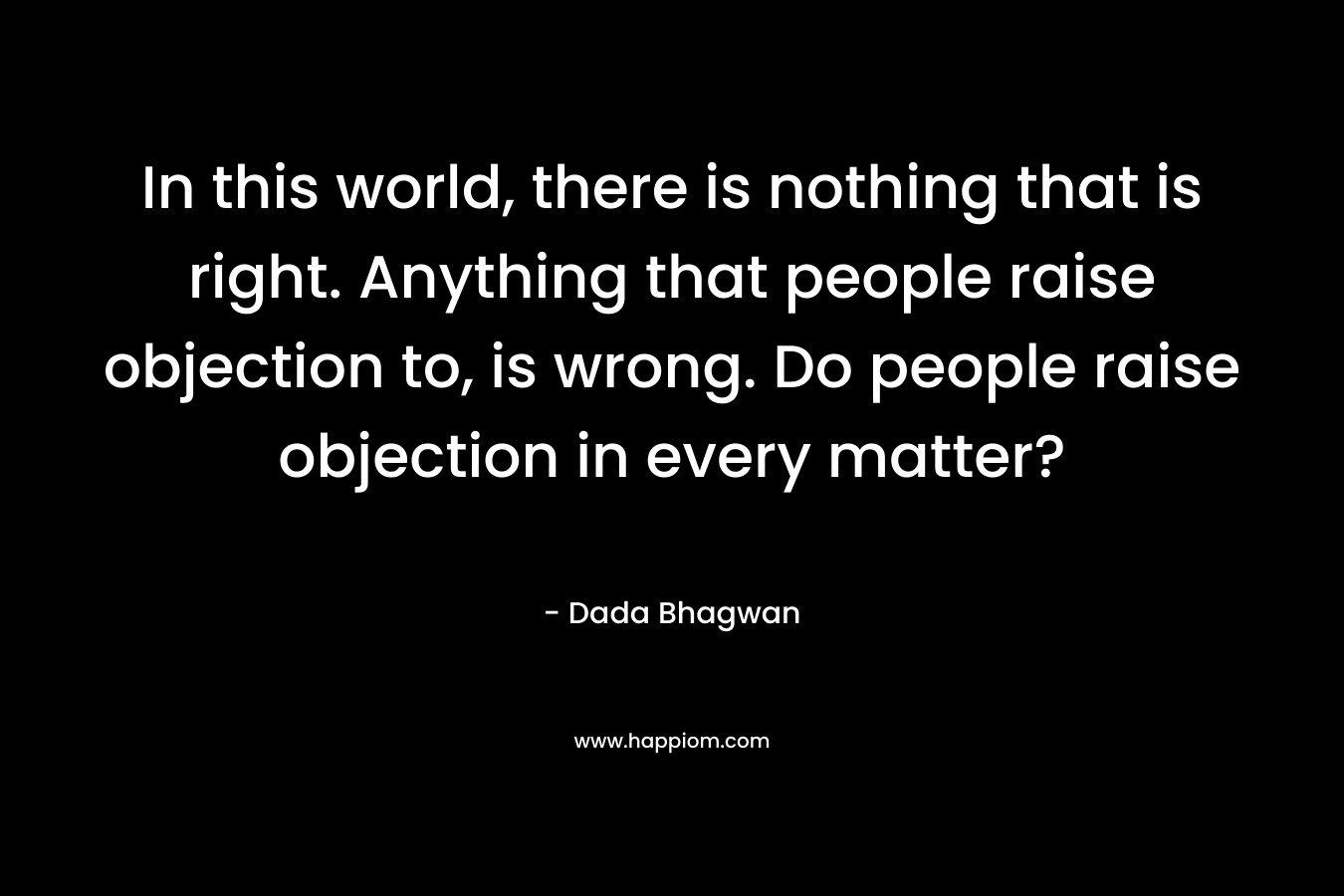 In this world, there is nothing that is right. Anything that people raise objection to, is wrong. Do people raise objection in every matter?