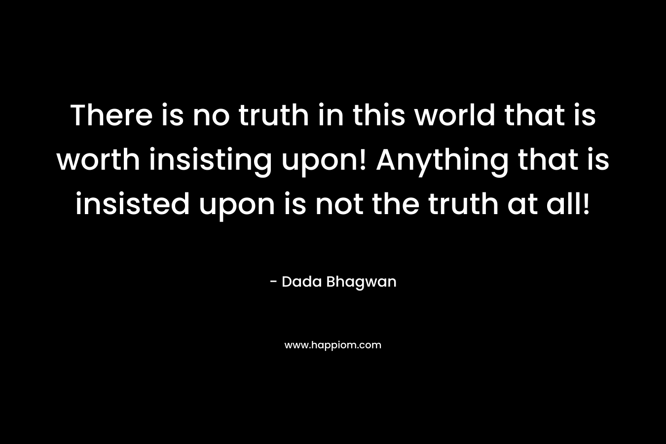 There is no truth in this world that is worth insisting upon! Anything that is insisted upon is not the truth at all! – Dada Bhagwan