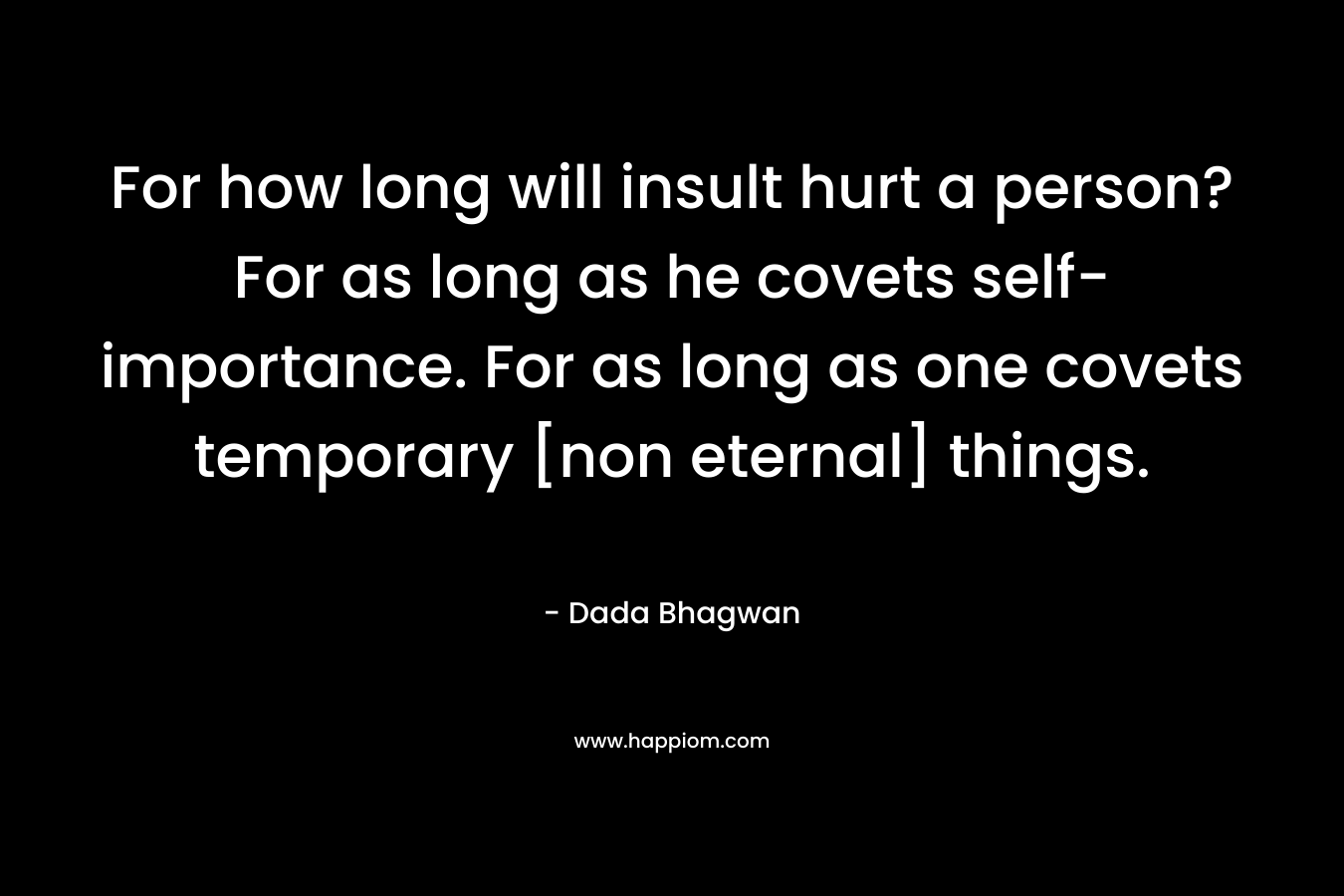 For how long will insult hurt a person? For as long as he covets self-importance. For as long as one covets temporary [non eternal] things. – Dada Bhagwan