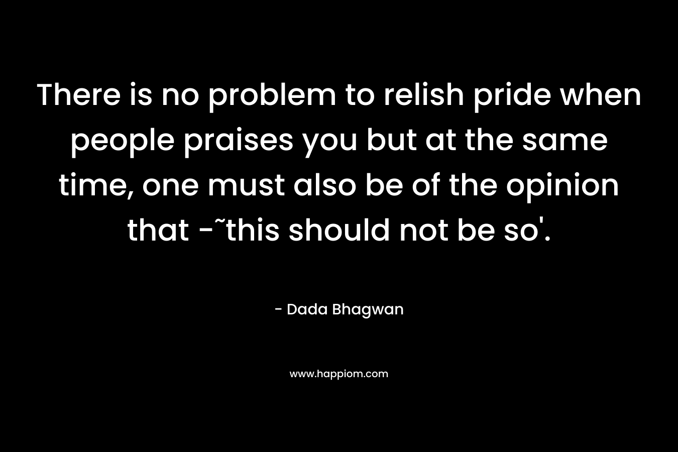There is no problem to relish pride when people praises you but at the same time, one must also be of the opinion that -˜this should not be so’. – Dada Bhagwan