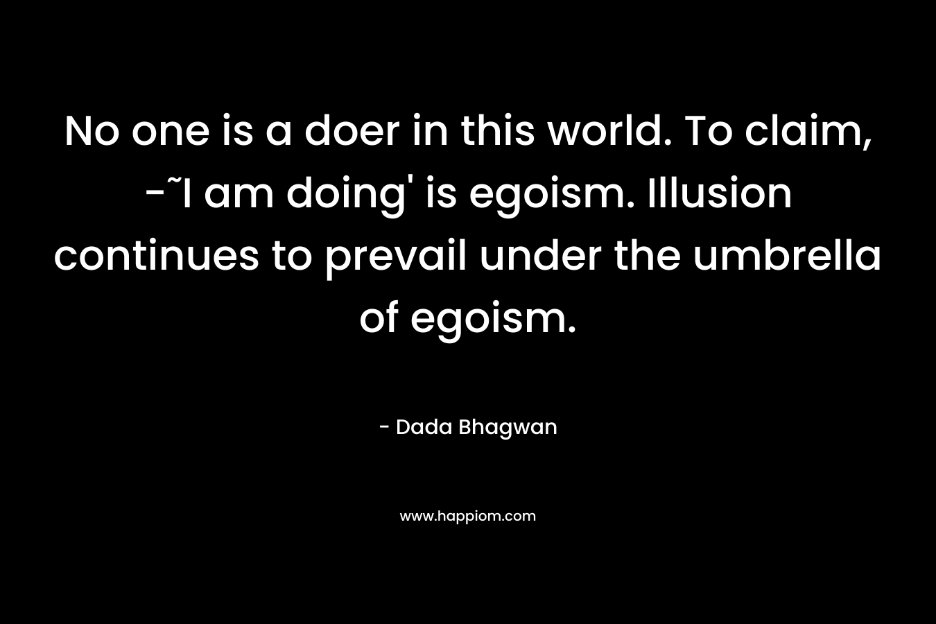 No one is a doer in this world. To claim, -˜I am doing’ is egoism. Illusion continues to prevail under the umbrella of egoism. – Dada Bhagwan