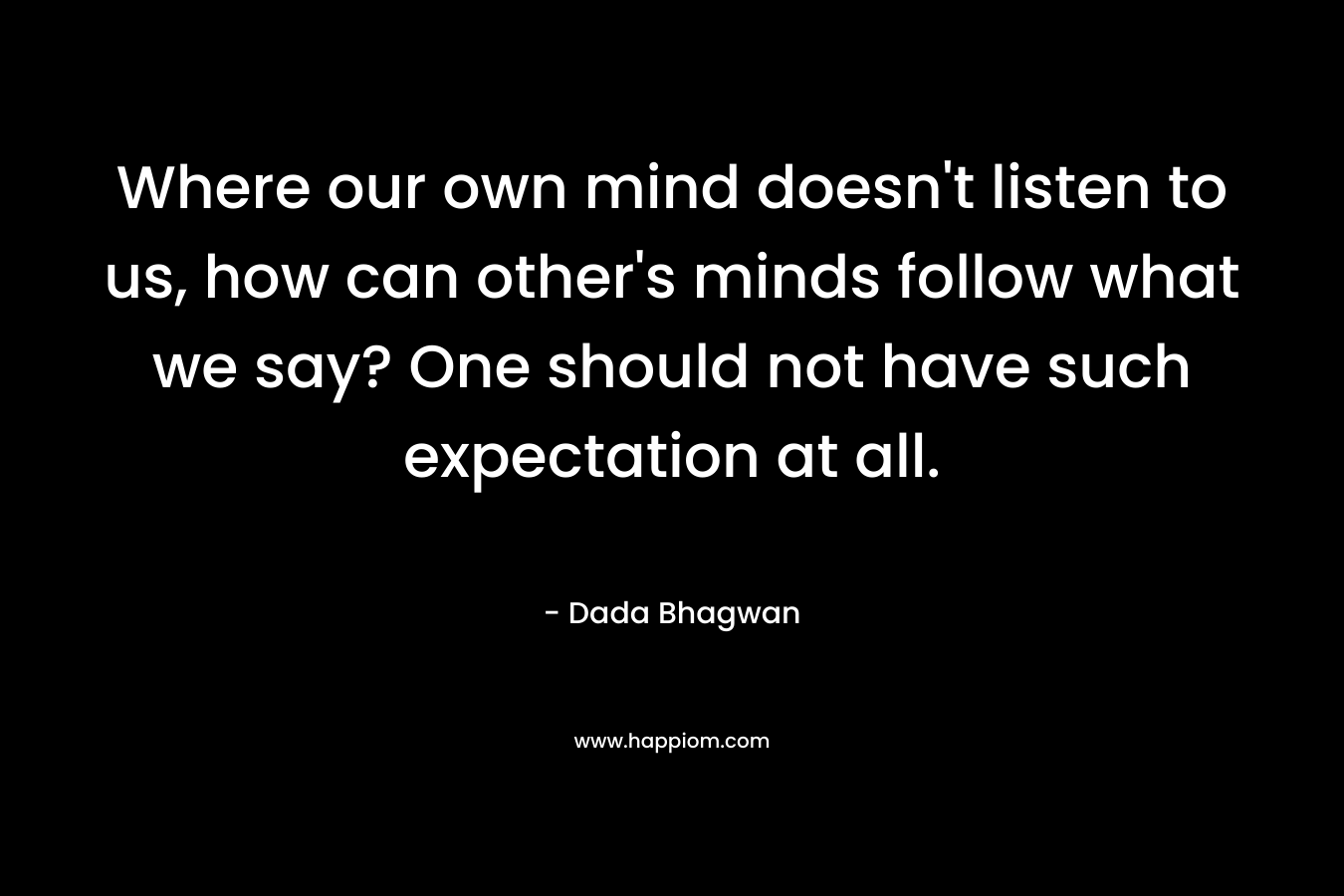 Where our own mind doesn’t listen to us, how can other’s minds follow what we say? One should not have such expectation at all. – Dada Bhagwan