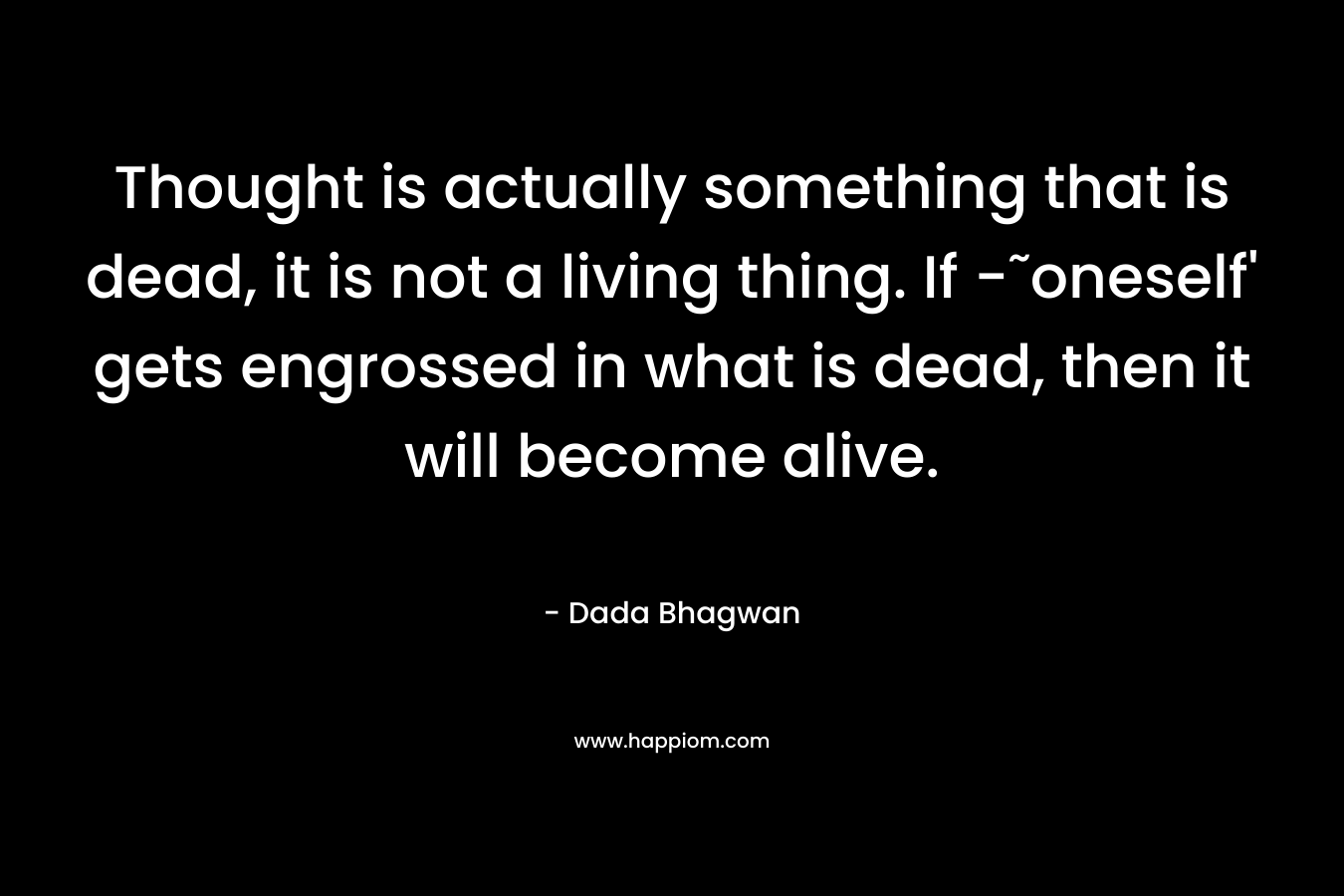 Thought is actually something that is dead, it is not a living thing. If -˜oneself’ gets engrossed in what is dead, then it will become alive. – Dada Bhagwan