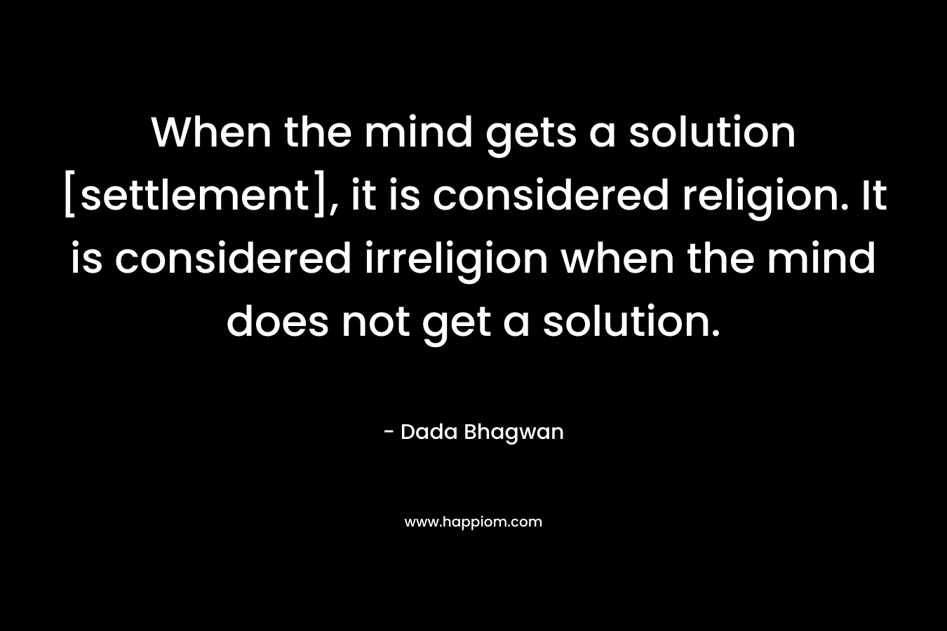 When the mind gets a solution [settlement], it is considered religion. It is considered irreligion when the mind does not get a solution. – Dada Bhagwan