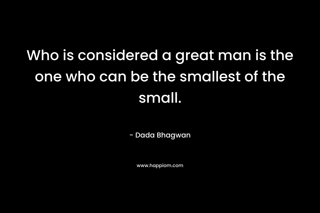 Who is considered a great man is the one who can be the smallest of the small. – Dada Bhagwan