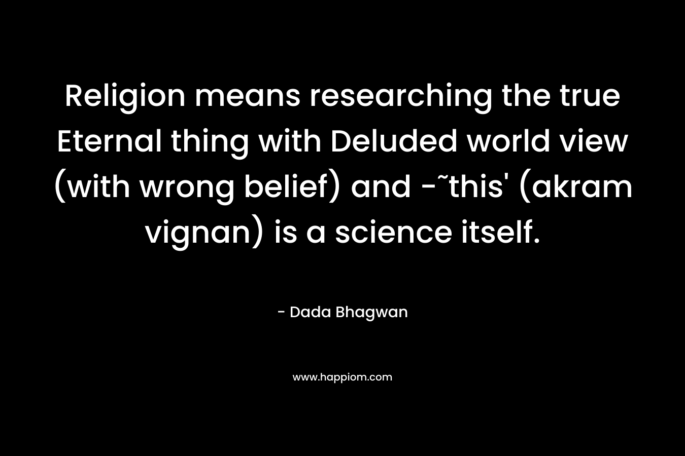 Religion means researching the true Eternal thing with Deluded world view (with wrong belief) and -˜this’ (akram vignan) is a science itself. – Dada Bhagwan