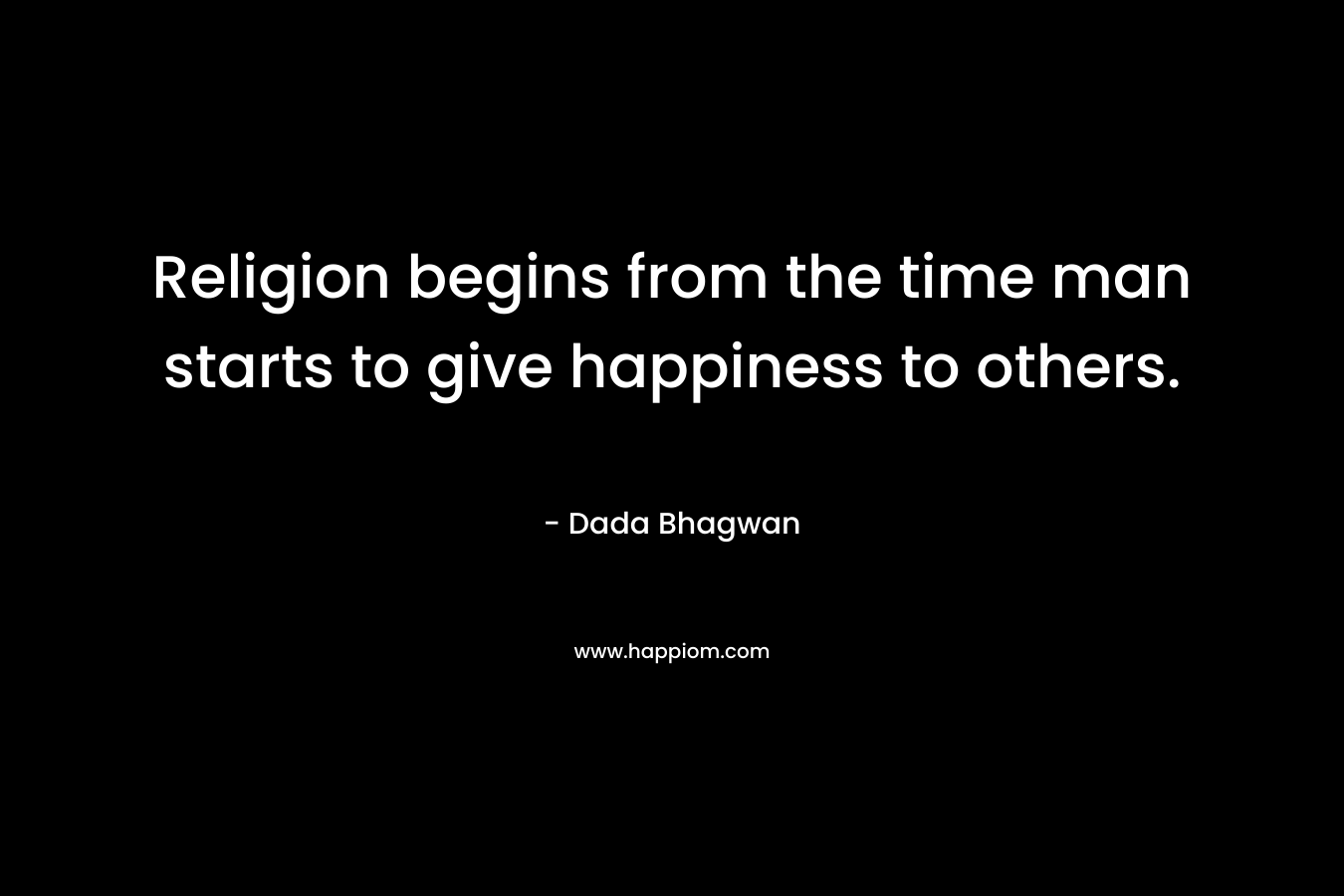 Religion begins from the time man starts to give happiness to others.