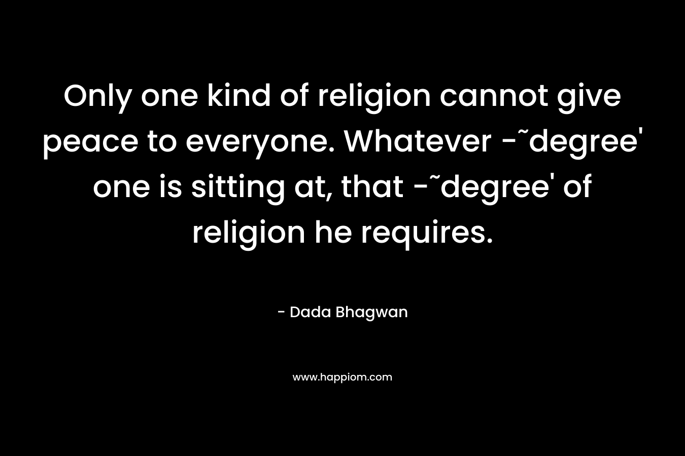 Only one kind of religion cannot give peace to everyone. Whatever -˜degree’ one is sitting at, that -˜degree’ of religion he requires. – Dada Bhagwan