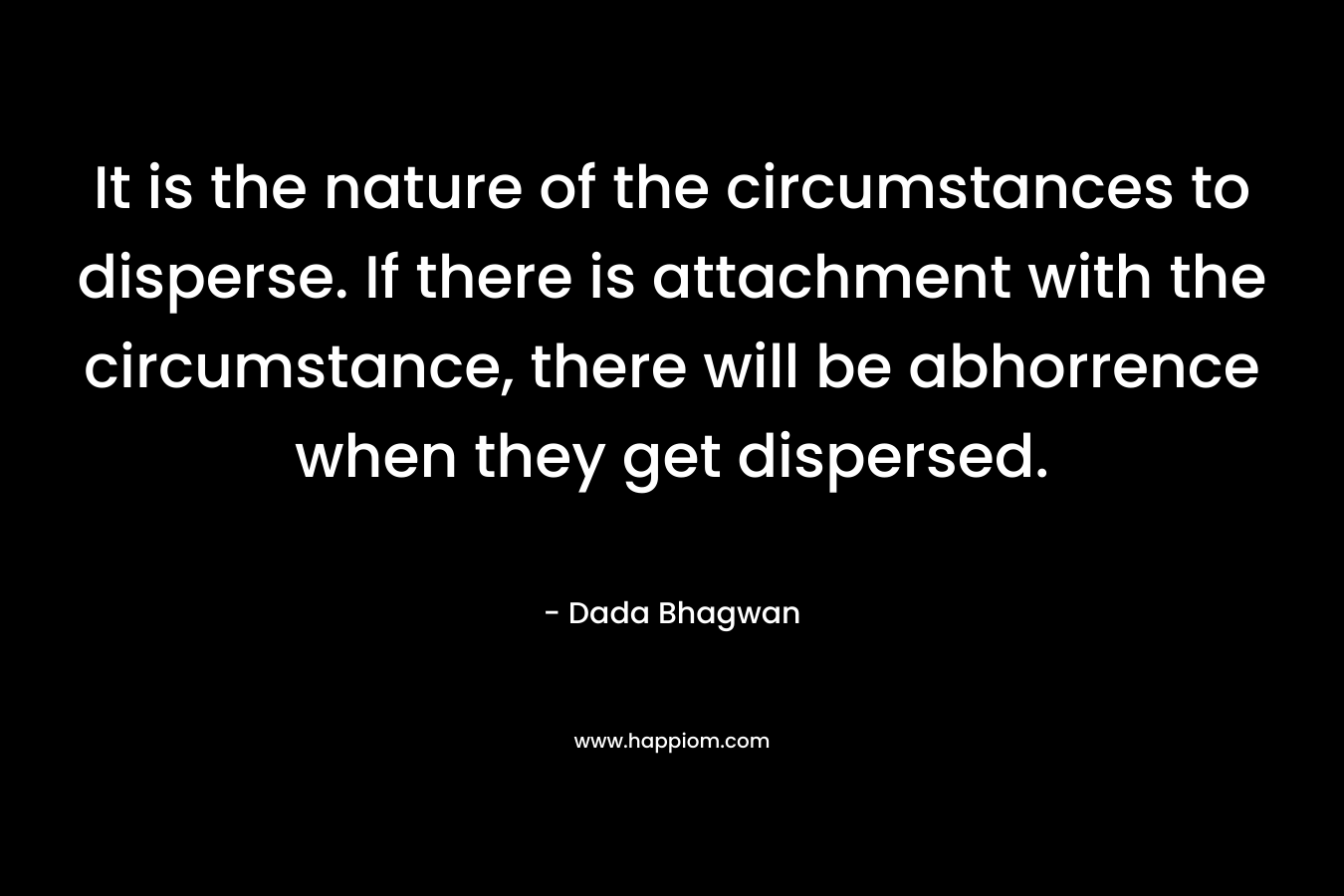 It is the nature of the circumstances to disperse. If there is attachment with the circumstance, there will be abhorrence when they get dispersed. – Dada Bhagwan