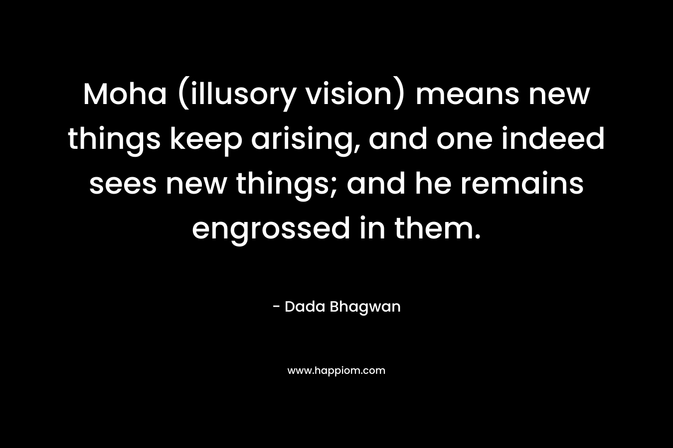 Moha (illusory vision) means new things keep arising, and one indeed sees new things; and he remains engrossed in them. – Dada Bhagwan