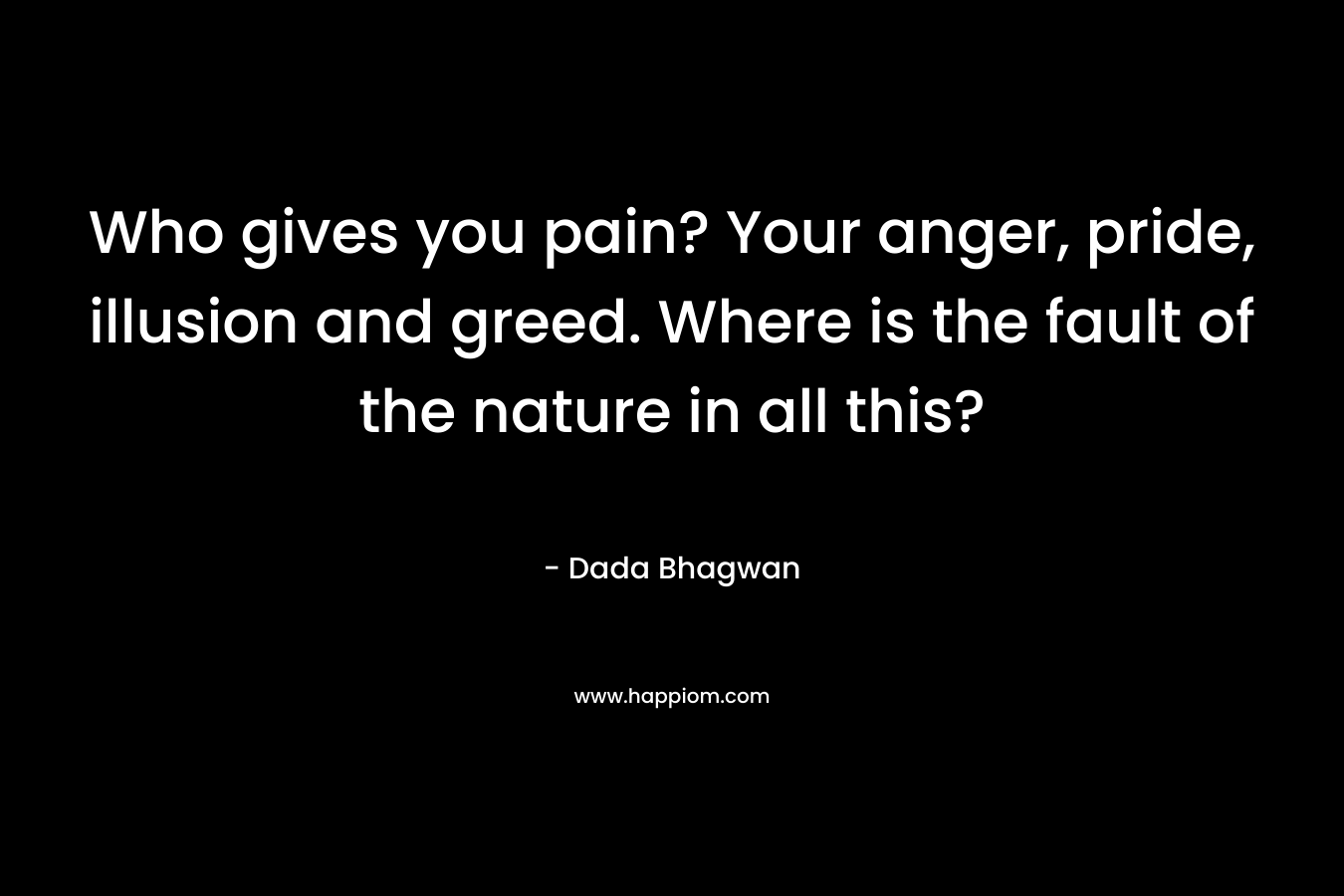 Who gives you pain? Your anger, pride, illusion and greed. Where is the fault of the nature in all this?