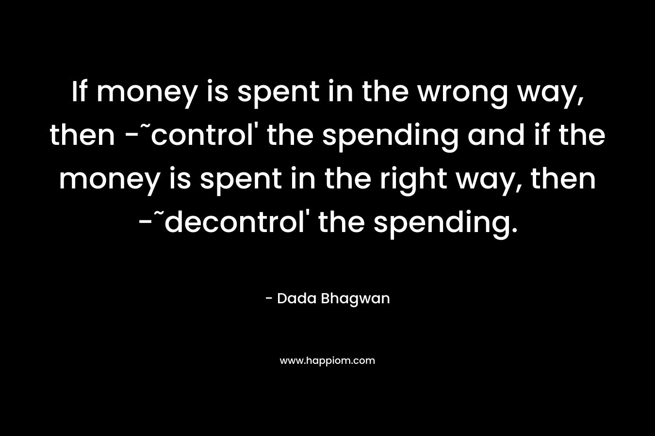 If money is spent in the wrong way, then -˜control’ the spending and if the money is spent in the right way, then -˜decontrol’ the spending. – Dada Bhagwan
