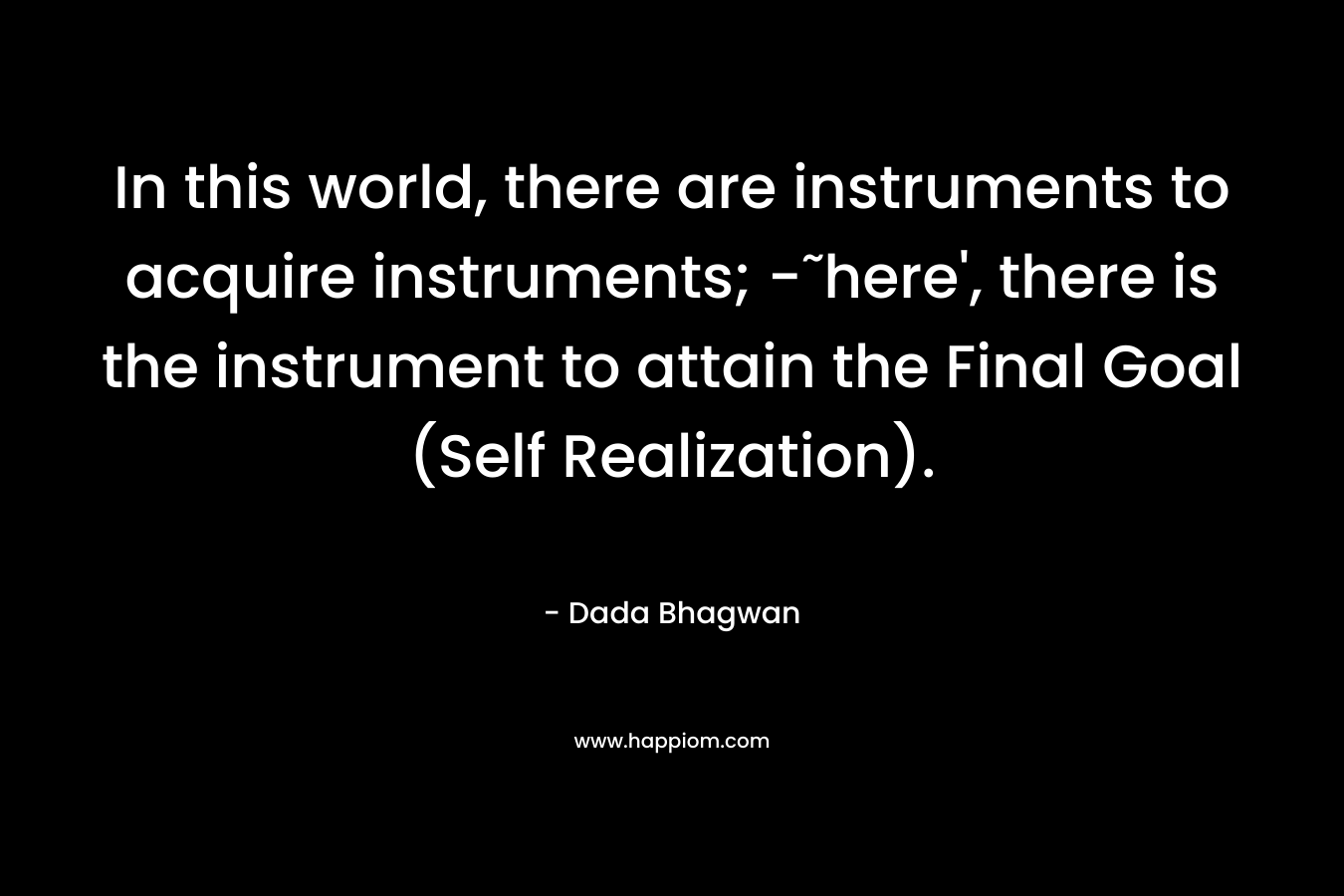 In this world, there are instruments to acquire instruments; -˜here’, there is the instrument to attain the Final Goal (Self Realization). – Dada Bhagwan