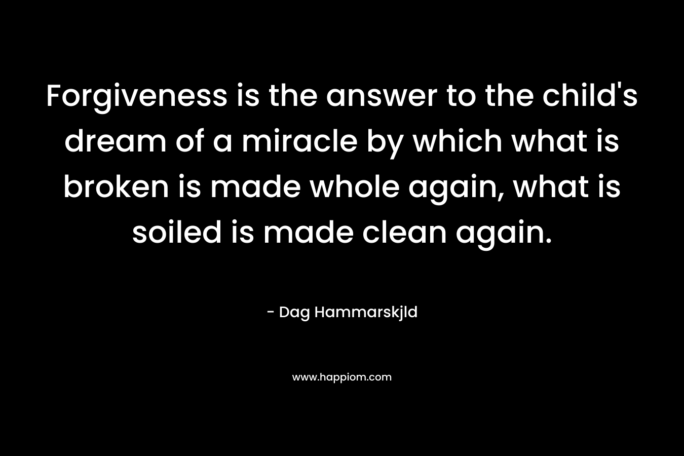 Forgiveness is the answer to the child’s dream of a miracle by which what is broken is made whole again, what is soiled is made clean again. – Dag Hammarskjld