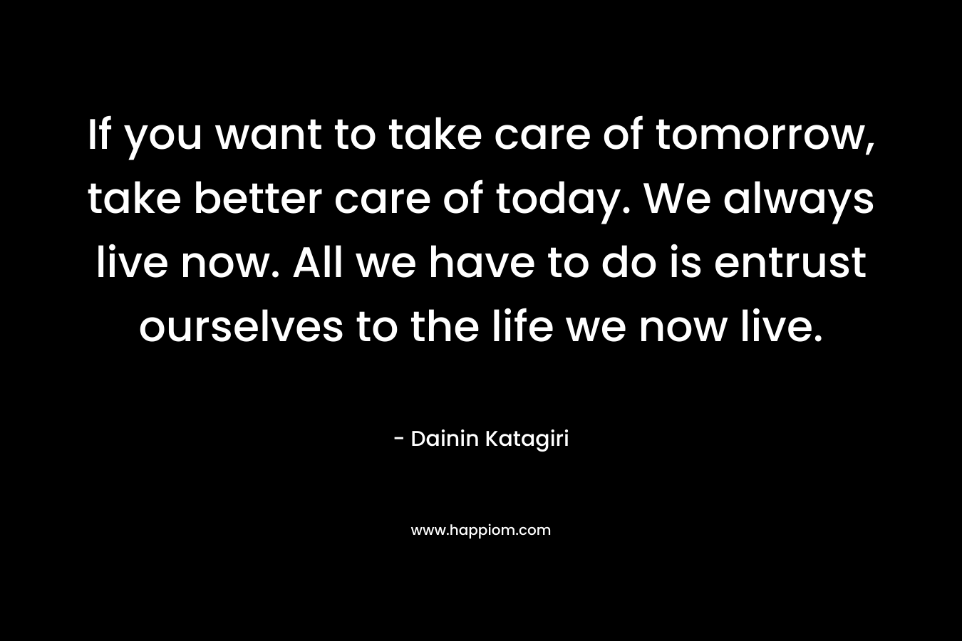 If you want to take care of tomorrow, take better care of today. We always live now. All we have to do is entrust ourselves to the life we now live.