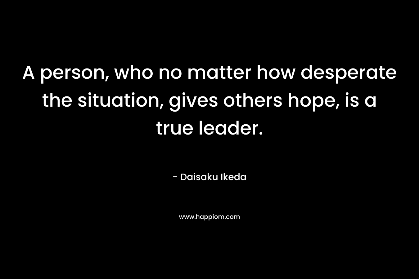 A person, who no matter how desperate the situation, gives others hope, is a true leader. – Daisaku Ikeda