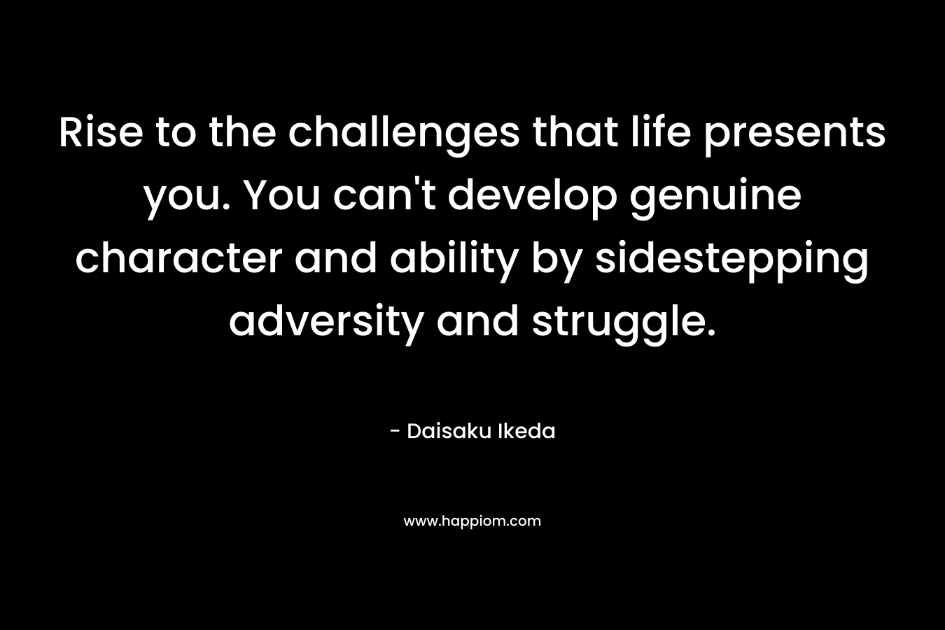Rise to the challenges that life presents you. You can’t develop genuine character and ability by sidestepping adversity and struggle. – Daisaku Ikeda
