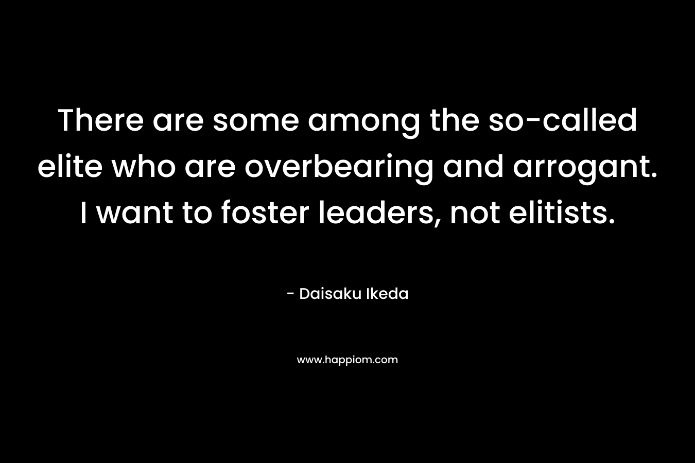 There are some among the so-called elite who are overbearing and arrogant. I want to foster leaders, not elitists. – Daisaku Ikeda