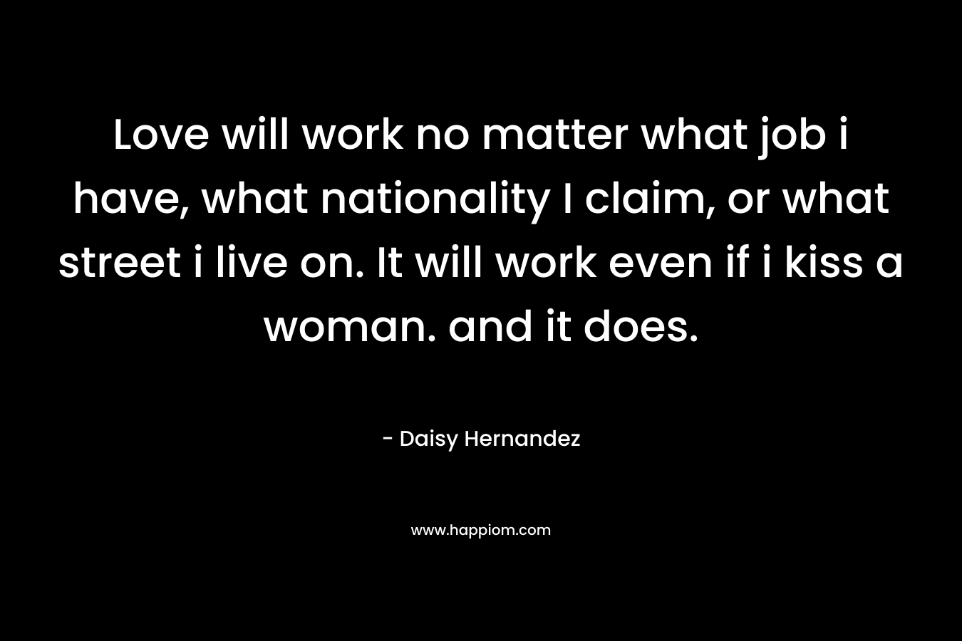 Love will work no matter what job i have, what nationality I claim, or what street i live on. It will work even if i kiss a woman. and it does.