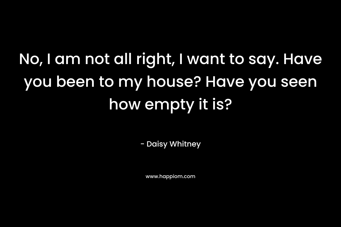 No, I am not all right, I want to say. Have you been to my house? Have you seen how empty it is? – Daisy Whitney