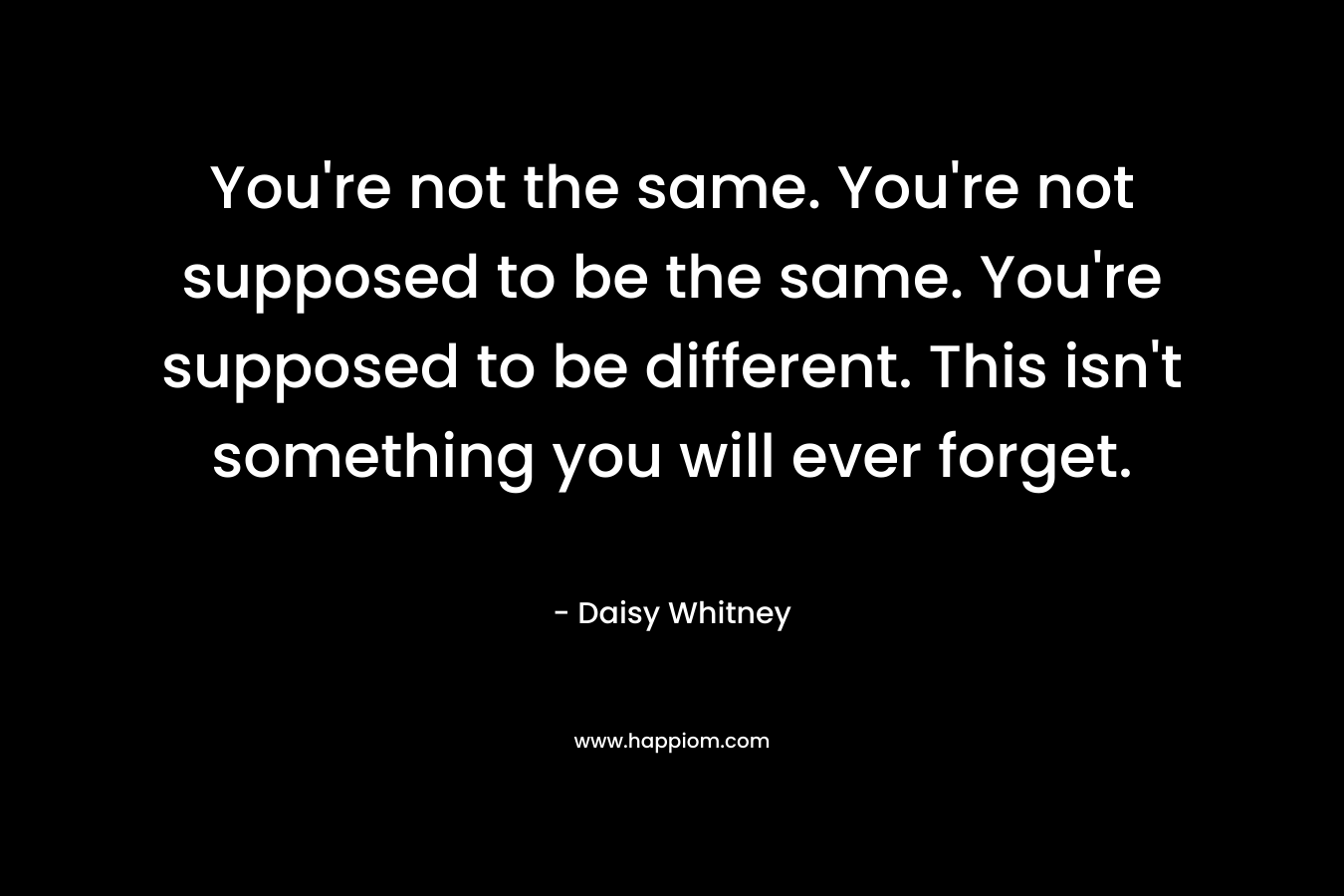 You’re not the same. You’re not supposed to be the same. You’re supposed to be different. This isn’t something you will ever forget. – Daisy Whitney