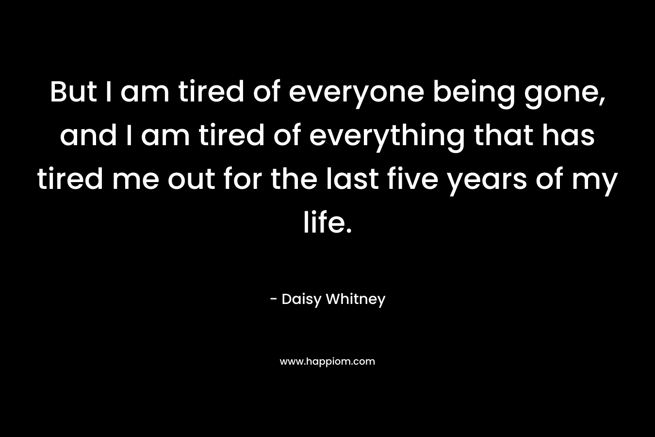 But I am tired of everyone being gone, and I am tired of everything that has tired me out for the last five years of my life. – Daisy Whitney