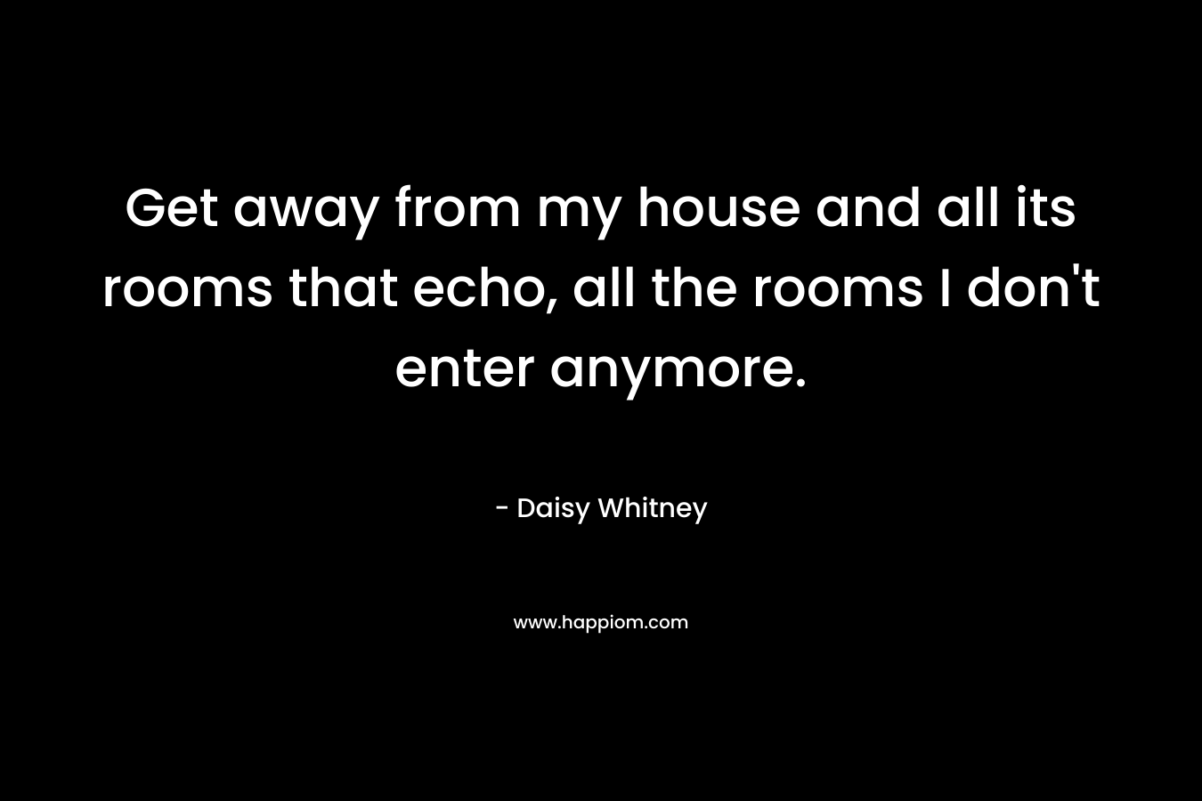 Get away from my house and all its rooms that echo, all the rooms I don’t enter anymore. – Daisy Whitney