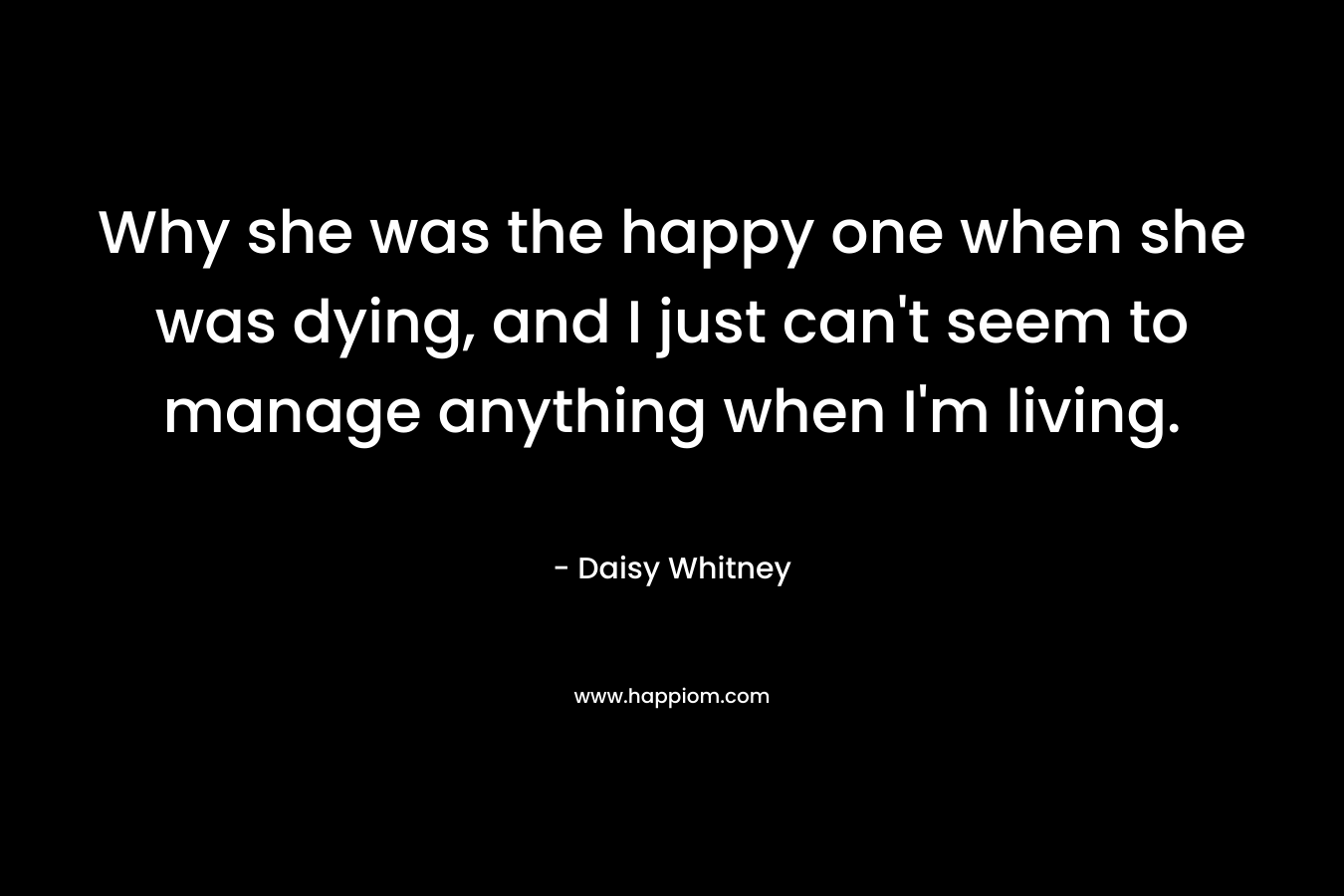 Why she was the happy one when she was dying, and I just can't seem to manage anything when I'm living.