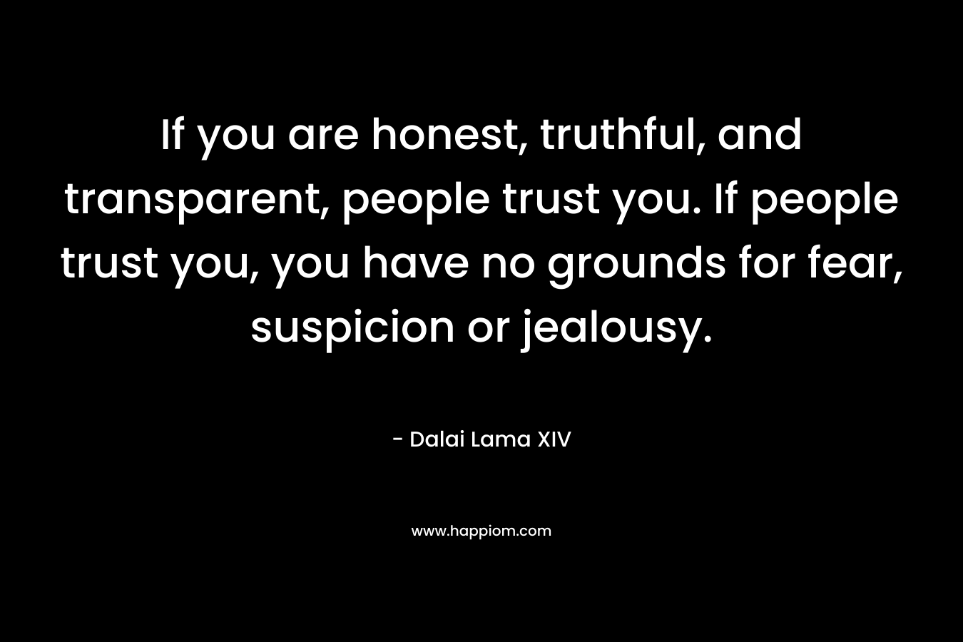 If you are honest, truthful, and transparent, people trust you. If people trust you, you have no grounds for fear, suspicion or jealousy.