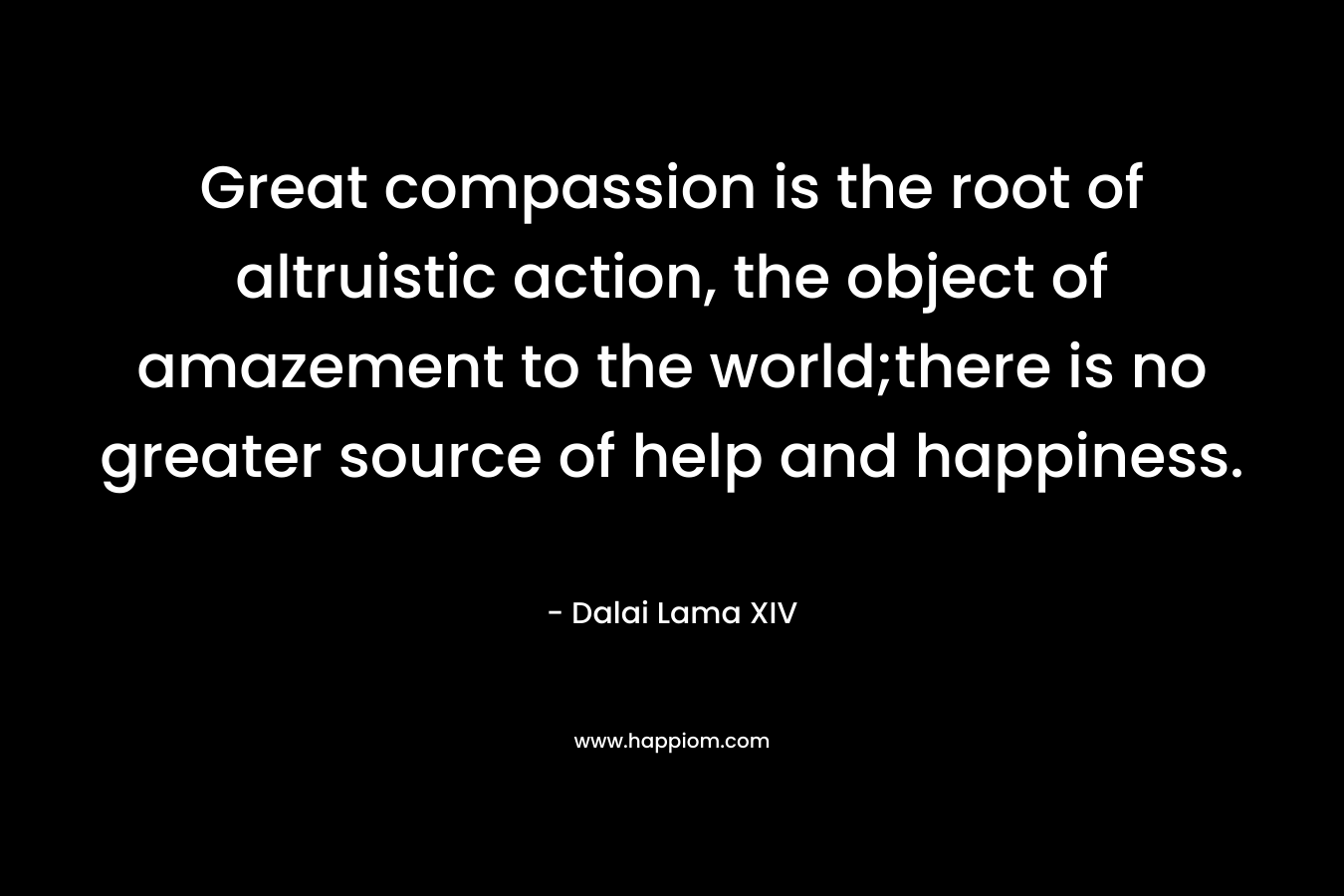 Great compassion is the root of altruistic action, the object of amazement to the world;there is no greater source of help and happiness. – Dalai Lama XIV