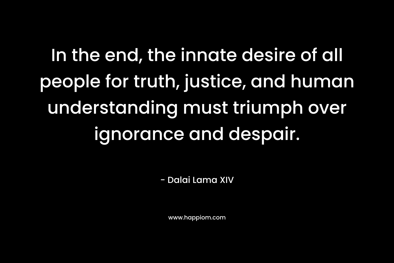 In the end, the innate desire of all people for truth, justice, and human understanding must triumph over ignorance and despair. – Dalai Lama XIV
