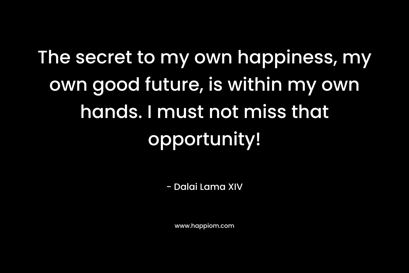 The secret to my own happiness, my own good future, is within my own hands. I must not miss that opportunity! – Dalai Lama XIV