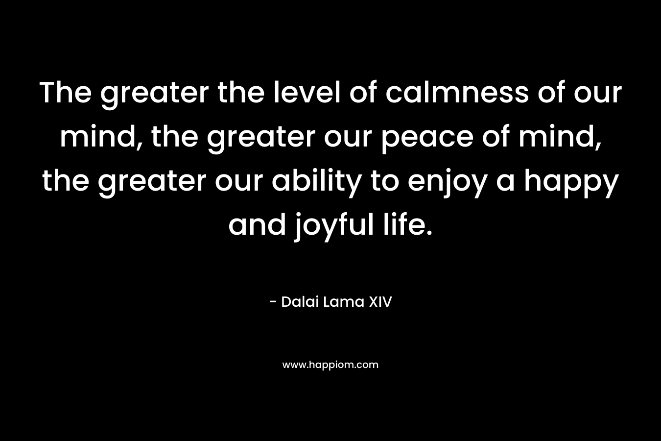 The greater the level of calmness of our mind, the greater our peace of mind, the greater our ability to enjoy a happy and joyful life. – Dalai Lama XIV