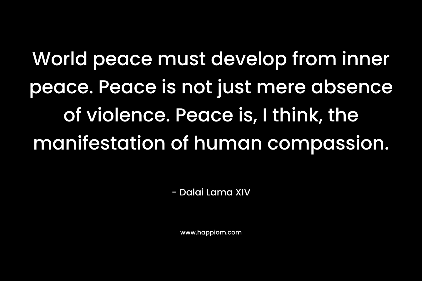 World peace must develop from inner peace. Peace is not just mere absence of violence. Peace is, I think, the manifestation of human compassion.