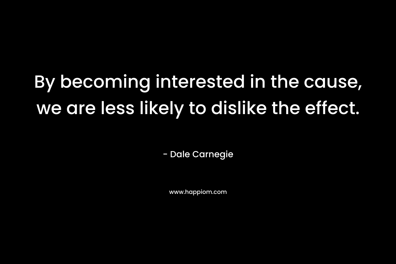 By becoming interested in the cause, we are less likely to dislike the effect. – Dale Carnegie