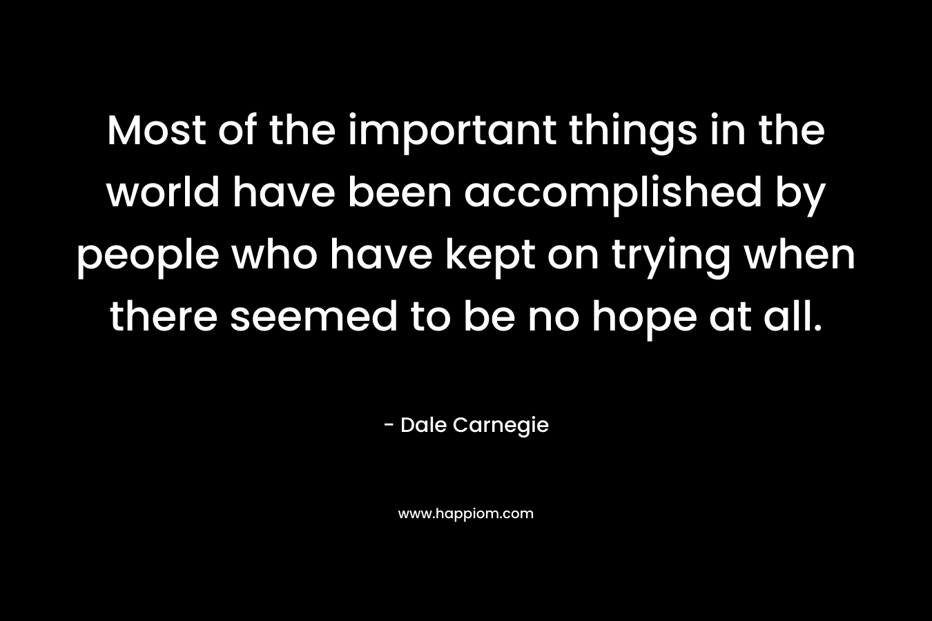 Most of the important things in the world have been accomplished by people who have kept on trying when there seemed to be no hope at all. – Dale Carnegie