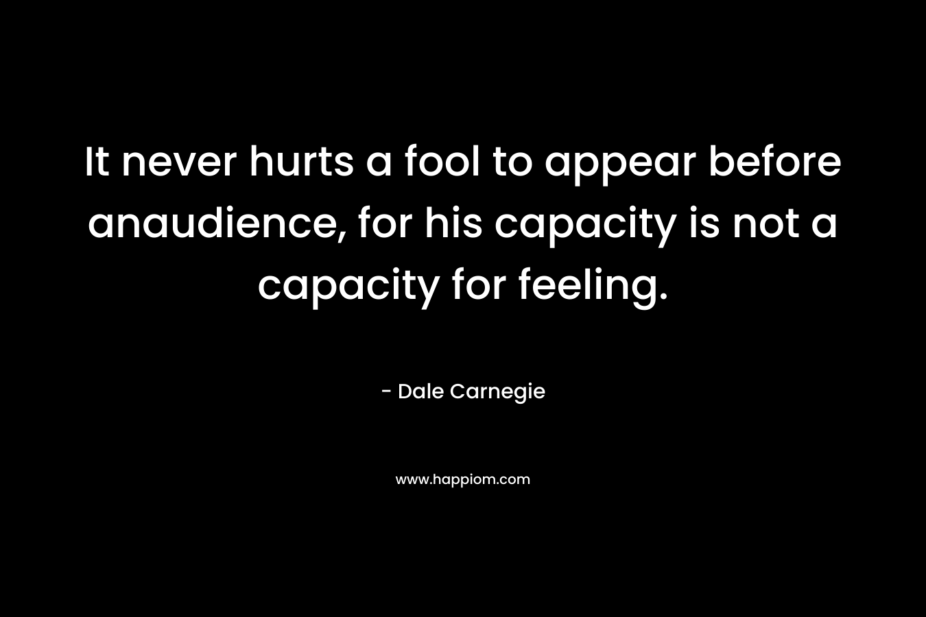 It never hurts a fool to appear before anaudience, for his capacity is not a capacity for feeling. – Dale Carnegie