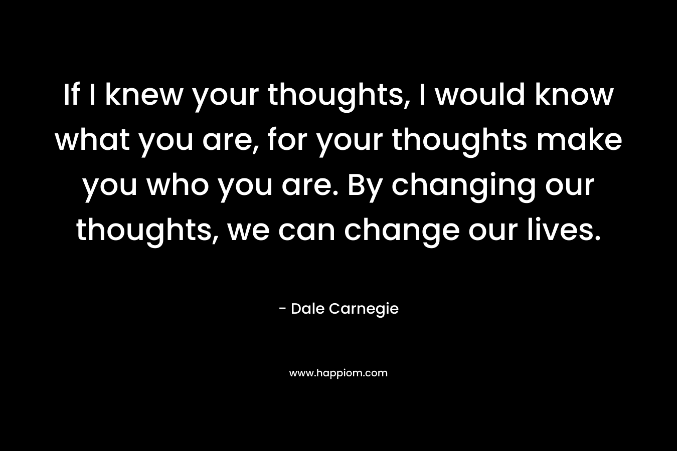 If I knew your thoughts, I would know what you are, for your thoughts make you who you are. By changing our thoughts, we can change our lives.