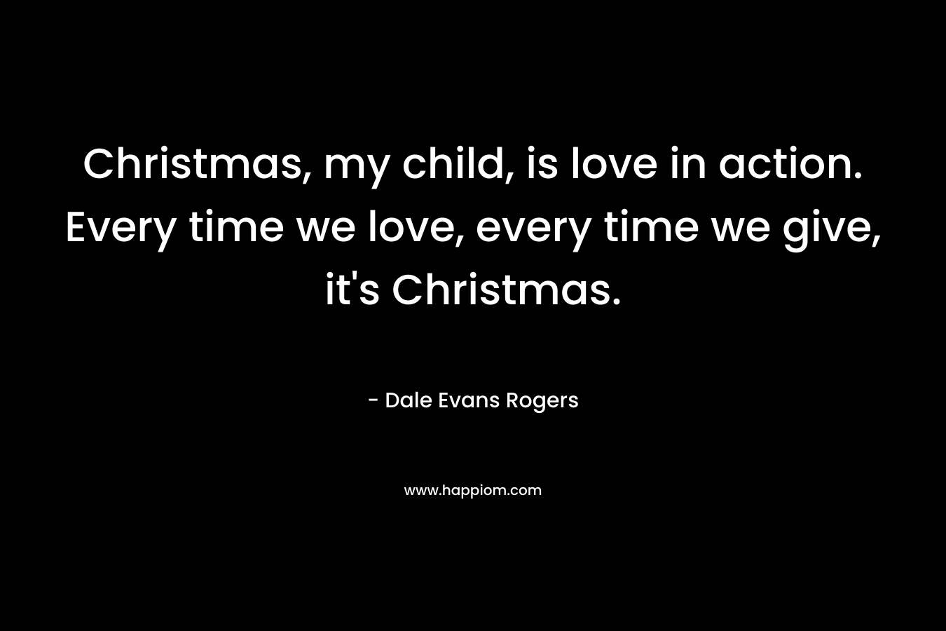 Christmas, my child, is love in action. Every time we love, every time we give, it’s Christmas. – Dale Evans Rogers