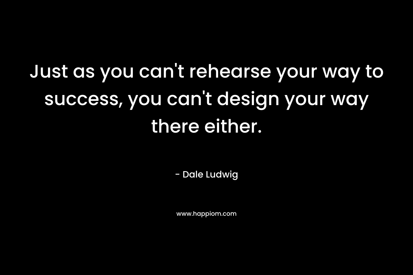 Just as you can’t rehearse your way to success, you can’t design your way there either. – Dale Ludwig